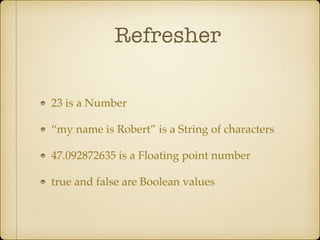 Refresher
23 is a Number!
“my name is Robert” is a String of characters!
47.092872635 is a Floating point number!
true and false are Boolean values
 