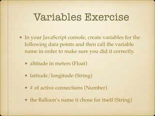 Variables Exercise
In your JavaScript console, create variables for the
following data points and then call the variable
name in order to make sure you did it correctly.!
altitude in meters (Float)!
latitude/longitude (String)!
# of active connections (Number)!
the Balloon’s name it chose for itself (String)
 