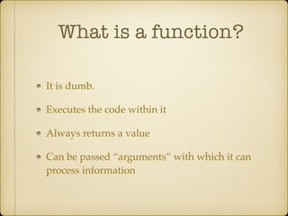 What is a function?
It is dumb.!
Executes the code within it!
Always returns a value!
Can be passed “arguments” with which it can
process information
 