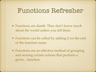 Functions Refresher
Functions are dumb. They don’t know much
about the world unless you tell them.!
Functions can be called by adding () on the end
of the function name.!
Functions are an effective method of grouping
and reusing certain actions that perform a
given…function.
 