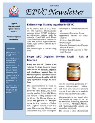 Part I of II
EPVC Newsletter
Egyptian
Pharmaceutical
Vigilance Center
(EPVC)
Pharmacovigilance
Department
Inside this issue:
E p i d e m i o l o g y
Training organized
by EPVC
1
Solgar ABC Dophi-
lus Powder: Recall -
Risk of Infection
1
Nitrofurantoin -
Case Of Abortion
Due To Maternal
Exposure During
Pregnancy In Cairo
2
Levoxin - Case of
QT Prolongation
with a History of
Hypokalemia in
Cairo
3
Ziprasidone Drug
safety communica-
tion-Rare but po-
tentially fatal skin
Reactions
5
Volume 6, Issue 2February 2015
Epidemiology Training organized by EPVC
Kindly note that ABC Dophilus is not
registered in Egypt, however; because
some batches are illegally imported
and distributed against law, the
Pharmacovigilance department recom-
mended informing the public with this
safety information through this news-
letter.
This recommendation is based on
the FDA announcement on
11/17/2014 that Solgar, Inc. is vol-
untarily recalling Solgar ABC Doph-
ilus Powder. Testing conducted by
the Centers for Disease Control re-
vealed the presence of Rhizopus
oryzae in 50 g containers of Solgar
ABC Dophilus Powder, which may
cause Mucormycosis. This is a rare
infection that may cause health prob-
lems to consumers, particularly pre-
mature infants/infants, children,
and those with weakened immune
systems. It may also occur rarely in
people who are otherwise healthy.
Mucormycosis is any fungal infec-
tion caused by fungi in the or-
der Mucorales. Generally, species in
the Mucor, Rhizopus,Absidia,
and Cunninghamella genera are
most often implicated.
This disease is often characterized
Solgar ABC Dophilus Powder: Recall - Risk of
Infection
At the interval from 20 to 22 Janu-
ary, the Egyptian Pharmaceutical
vigilance center (EPVC) conducted
an epidemiology training under the
umbrella of AUPAM (Arab Union
of the Manufacturers of Pharmaceu-
ticals and Medical Appliances) and
Arab League and was attended by 48
attendees.
The covered topics in this workshop
were:
• Principles of Pharmacoepidemiolo-
gy
• Appropriate Literature Review
• Systematic Review and Meta-
analysis
• Evidence Based Medicine
• Study designs
• Essential Statistics for the Pharma-
ceutical Sciences
• Evidence Based Medicine in Phar-
macy Practice
 