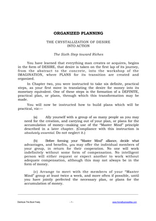 Distribute This Book Freely - 1 - www.HomeBusinessMax.com
ORGANIZED PLANNING
THE CRYSTALLIZATION OF DESIRE
INTO ACTION
The Sixth Step toward Riches
You have learned that everything man creates or acquires, begins
in the form of DESIRE, that desire is taken on the first lap of its journey,
from the abstract to the concrete, into the workshop of the
IMAGINATION, where PLANS for its transition are created and
organized.
In Chapter two, you were instructed to take six definite, practical
steps, as your first move in translating the desire for money into its
monetary equivalent. One of these steps is the formation of a DEFINITE,
practical plan, or plans, through which this transformation may be
made.
You will now be instructed how to build plans which will be
practical, viz:—
(a) Ally yourself with a group of as many people as you may
need for the creation, and carrying out of your plan, or plans for the
accumulation of money—making use of the “Master Mind” principle
described in a later chapter. (Compliance with this instruction is
absolutely essential. Do not neglect it.)
(b) Before forming your “Master Mind” alliance, decide what
advantages, and benefits, you may offer the individual members of
your group, in return for their cooperation. No one will work
indefinitely without some form of compensation. No intelligent
person will either request or expect another to work without
adequate compensation, although this may not always be in the
form of money.
(c) Arrange to meet with the members of your “Master
Mind” group at least twice a week, and more often if possible, until
you have jointly perfected the necessary plan, or plans for the
accumulation of money.
 