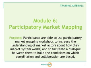 TRAINING MATERIALS




          Module 6:
Participatory Market Mapping
Purpose: Participants are able to use participatory
    market mapping workshops to increase the
 understanding of market actors about how their
 market system works, and to facilitate a dialogue
  between them to build the conditions on which
    coordination and collaboration are based.

                                                        1
 