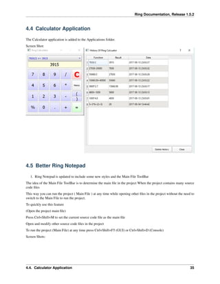 Ring Documentation, Release 1.5.2
4.4 Calculator Application
The Calculator application is added to the Applications folder.
Screen Shot:
4.5 Better Ring Notepad
1. Ring Notepad is updated to include some new styles and the Main File ToolBar
The idea of the Main File ToolBar is to determine the main ﬁle in the project When the project contains many source
code ﬁles
This way you can run the project ( Main File ) at any time while opening other ﬁles in the project without the need to
switch to the Main File to run the project.
To quickly use this feature
(Open the project main ﬁle)
Press Ctrl+Shift+M to set the current source code ﬁle as the main ﬁle
Open and modify other source code ﬁles in the project
To run the project (Main File) at any time press Ctrl+Shift+F5 (GUI) or Ctrl+Shift+D (Console)
Screen Shots:
4.4. Calculator Application 35
 