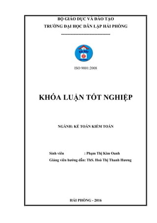 BỘ GIÁO DỤC VÀ ĐÀO TẠO
TRƯỜNG ĐẠI HỌC DÂN LẬP HẢI PHÒNG
-------------------------------
ISO 9001:2008
KHÓA LUẬN TỐT NGHIỆP
NGÀNH: KẾ TOÁN KIỂM TOÁN
Sinh viên : Phạm Thị Kim Oanh
Giảng viên hướng dẫn: ThS. Hoà Thị Thanh Hương
HẢI PHÒNG - 2016
 