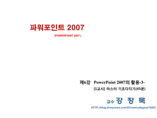 파워포인트 2007
    (POWERPOINT 2007 )




                    제6강 PowerPoint 2007의 활용-3-
                          [1교시] 마스터 기초다지기(45분)


                                   교수     강 장 묵
                         HTTP://blog.ohmynews.com/UCnam/category/10203
 