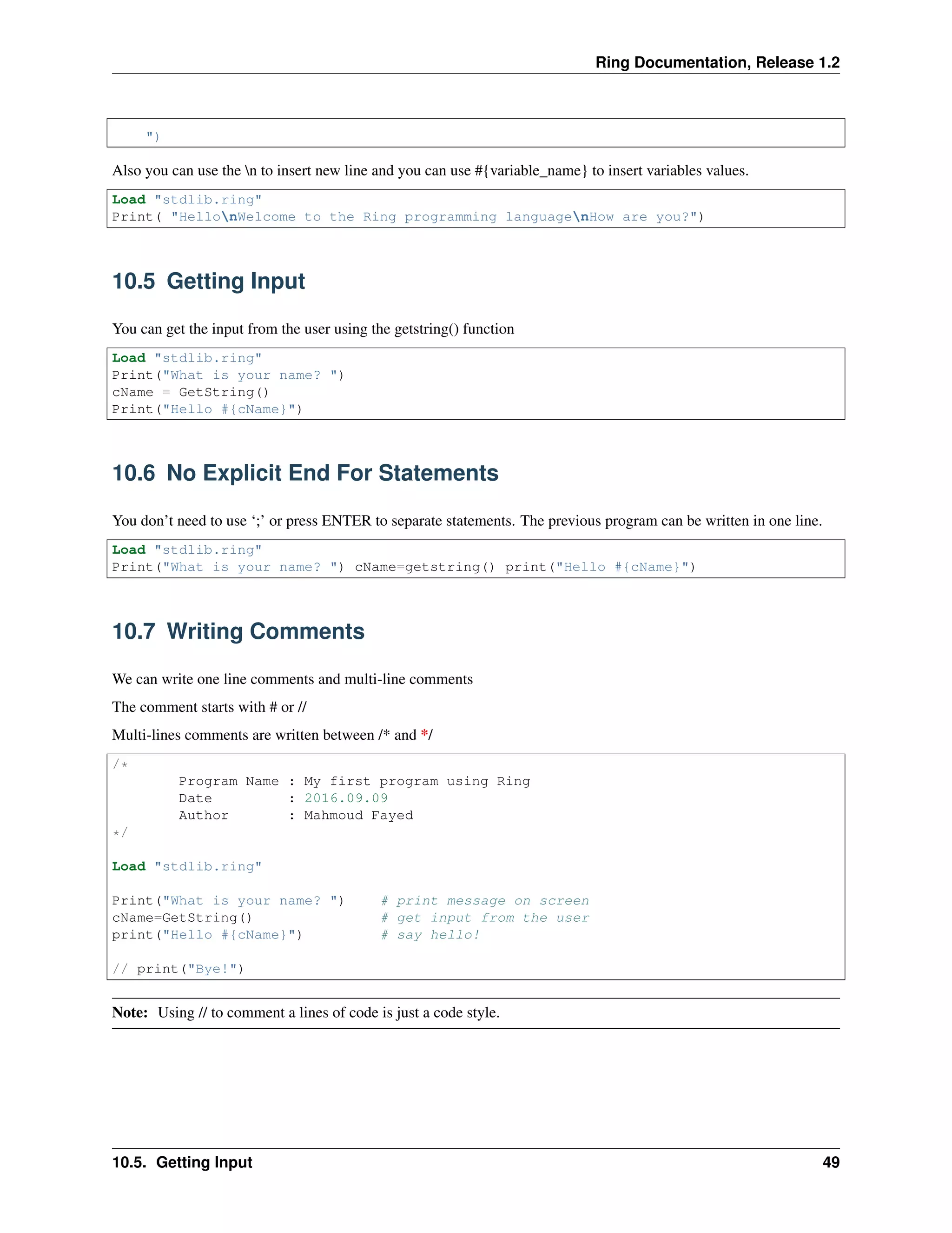 Ring Documentation, Release 1.2
")
Also you can use the n to insert new line and you can use #{variable_name} to insert variables values.
Load "stdlib.ring"
Print( "HellonWelcome to the Ring programming languagenHow are you?")
10.5 Getting Input
You can get the input from the user using the getstring() function
Load "stdlib.ring"
Print("What is your name? ")
cName = GetString()
Print("Hello #{cName}")
10.6 No Explicit End For Statements
You don’t need to use ‘;’ or press ENTER to separate statements. The previous program can be written in one line.
Load "stdlib.ring"
Print("What is your name? ") cName=getstring() print("Hello #{cName}")
10.7 Writing Comments
We can write one line comments and multi-line comments
The comment starts with # or //
Multi-lines comments are written between /* and */
/*
Program Name : My first program using Ring
Date : 2016.09.09
Author : Mahmoud Fayed
*/
Load "stdlib.ring"
Print("What is your name? ") # print message on screen
cName=GetString() # get input from the user
print("Hello #{cName}") # say hello!
// print("Bye!")
Note: Using // to comment a lines of code is just a code style.
10.5. Getting Input 49
 