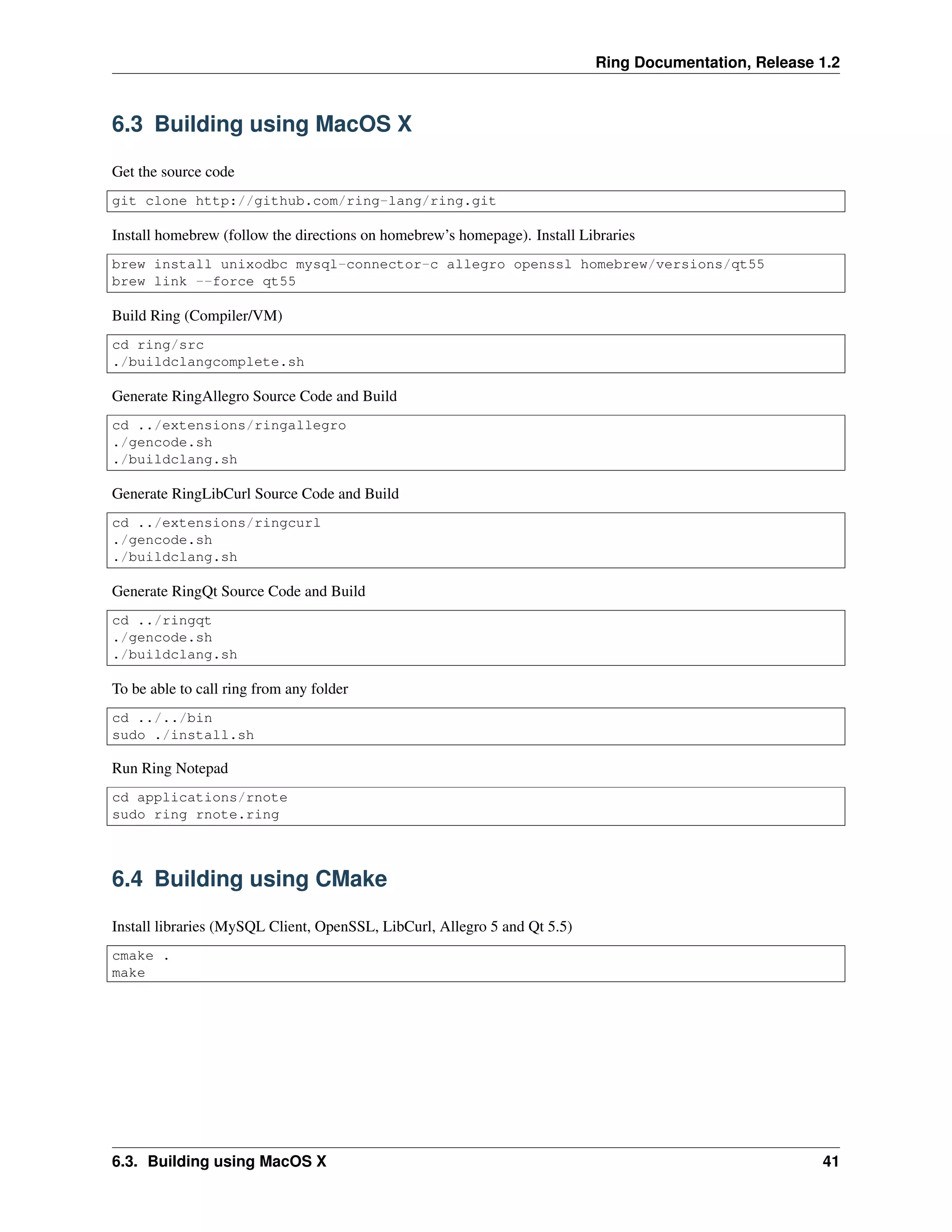 Ring Documentation, Release 1.2
6.3 Building using MacOS X
Get the source code
git clone http://github.com/ring-lang/ring.git
Install homebrew (follow the directions on homebrew’s homepage). Install Libraries
brew install unixodbc mysql-connector-c allegro openssl homebrew/versions/qt55
brew link --force qt55
Build Ring (Compiler/VM)
cd ring/src
./buildclangcomplete.sh
Generate RingAllegro Source Code and Build
cd ../extensions/ringallegro
./gencode.sh
./buildclang.sh
Generate RingLibCurl Source Code and Build
cd ../extensions/ringcurl
./gencode.sh
./buildclang.sh
Generate RingQt Source Code and Build
cd ../ringqt
./gencode.sh
./buildclang.sh
To be able to call ring from any folder
cd ../../bin
sudo ./install.sh
Run Ring Notepad
cd applications/rnote
sudo ring rnote.ring
6.4 Building using CMake
Install libraries (MySQL Client, OpenSSL, LibCurl, Allegro 5 and Qt 5.5)
cmake .
make
6.3. Building using MacOS X 41
 