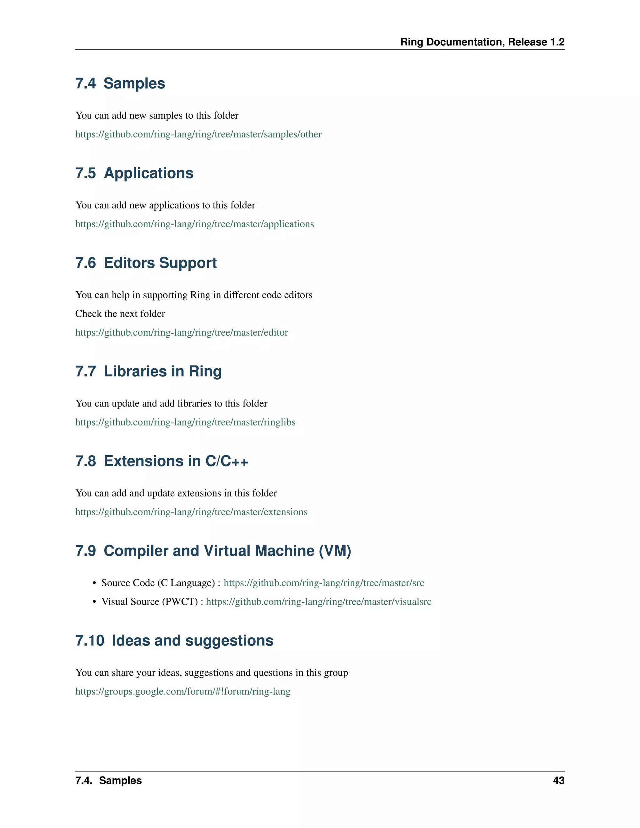 Ring Documentation, Release 1.2
7.4 Samples
You can add new samples to this folder
https://github.com/ring-lang/ring/tree/master/samples/other
7.5 Applications
You can add new applications to this folder
https://github.com/ring-lang/ring/tree/master/applications
7.6 Editors Support
You can help in supporting Ring in different code editors
Check the next folder
https://github.com/ring-lang/ring/tree/master/editor
7.7 Libraries in Ring
You can update and add libraries to this folder
https://github.com/ring-lang/ring/tree/master/ringlibs
7.8 Extensions in C/C++
You can add and update extensions in this folder
https://github.com/ring-lang/ring/tree/master/extensions
7.9 Compiler and Virtual Machine (VM)
• Source Code (C Language) : https://github.com/ring-lang/ring/tree/master/src
• Visual Source (PWCT) : https://github.com/ring-lang/ring/tree/master/visualsrc
7.10 Ideas and suggestions
You can share your ideas, suggestions and questions in this group
https://groups.google.com/forum/#!forum/ring-lang
7.4. Samples 43
 
