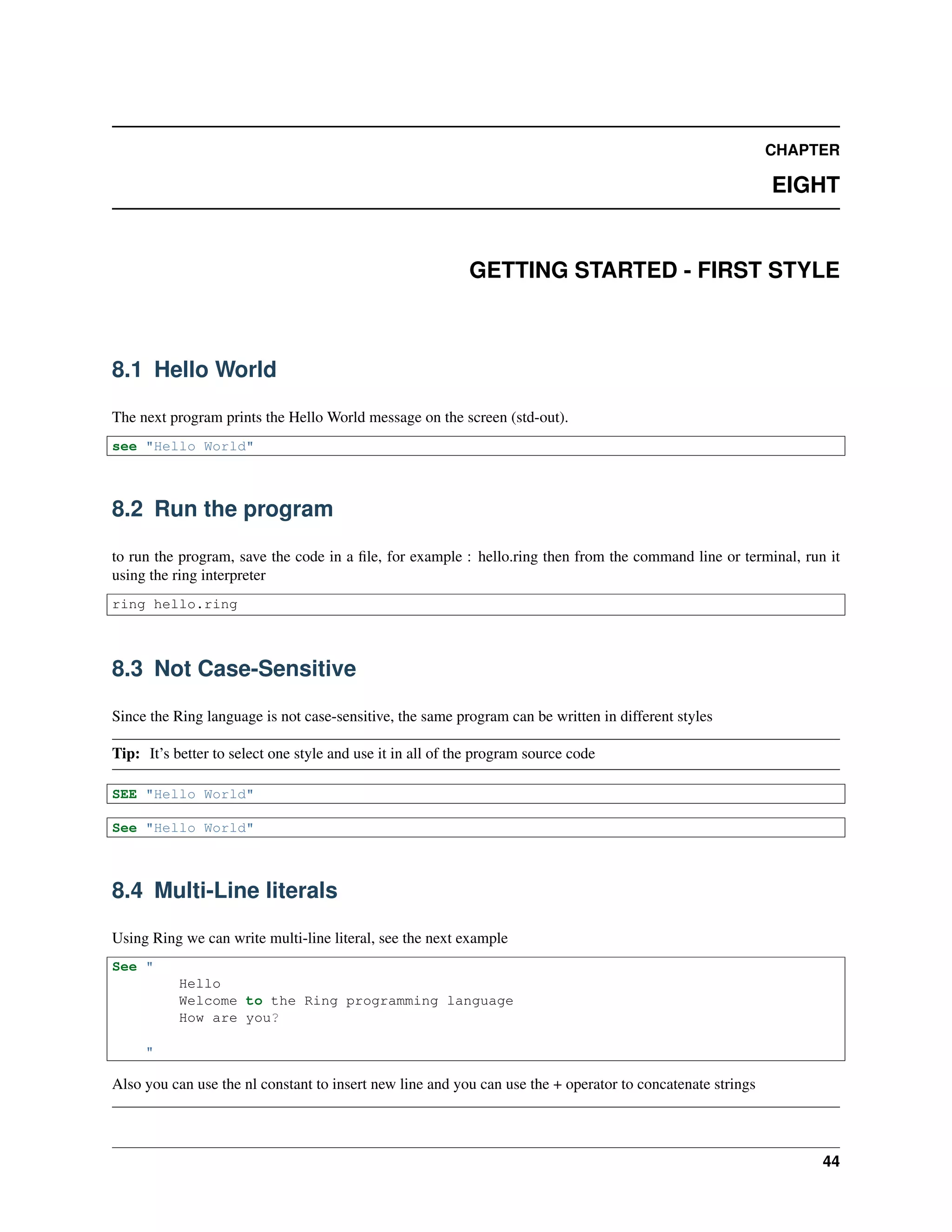 CHAPTER
EIGHT
GETTING STARTED - FIRST STYLE
8.1 Hello World
The next program prints the Hello World message on the screen (std-out).
see "Hello World"
8.2 Run the program
to run the program, save the code in a ﬁle, for example : hello.ring then from the command line or terminal, run it
using the ring interpreter
ring hello.ring
8.3 Not Case-Sensitive
Since the Ring language is not case-sensitive, the same program can be written in different styles
Tip: It’s better to select one style and use it in all of the program source code
SEE "Hello World"
See "Hello World"
8.4 Multi-Line literals
Using Ring we can write multi-line literal, see the next example
See "
Hello
Welcome to the Ring programming language
How are you?
"
Also you can use the nl constant to insert new line and you can use the + operator to concatenate strings
44
 