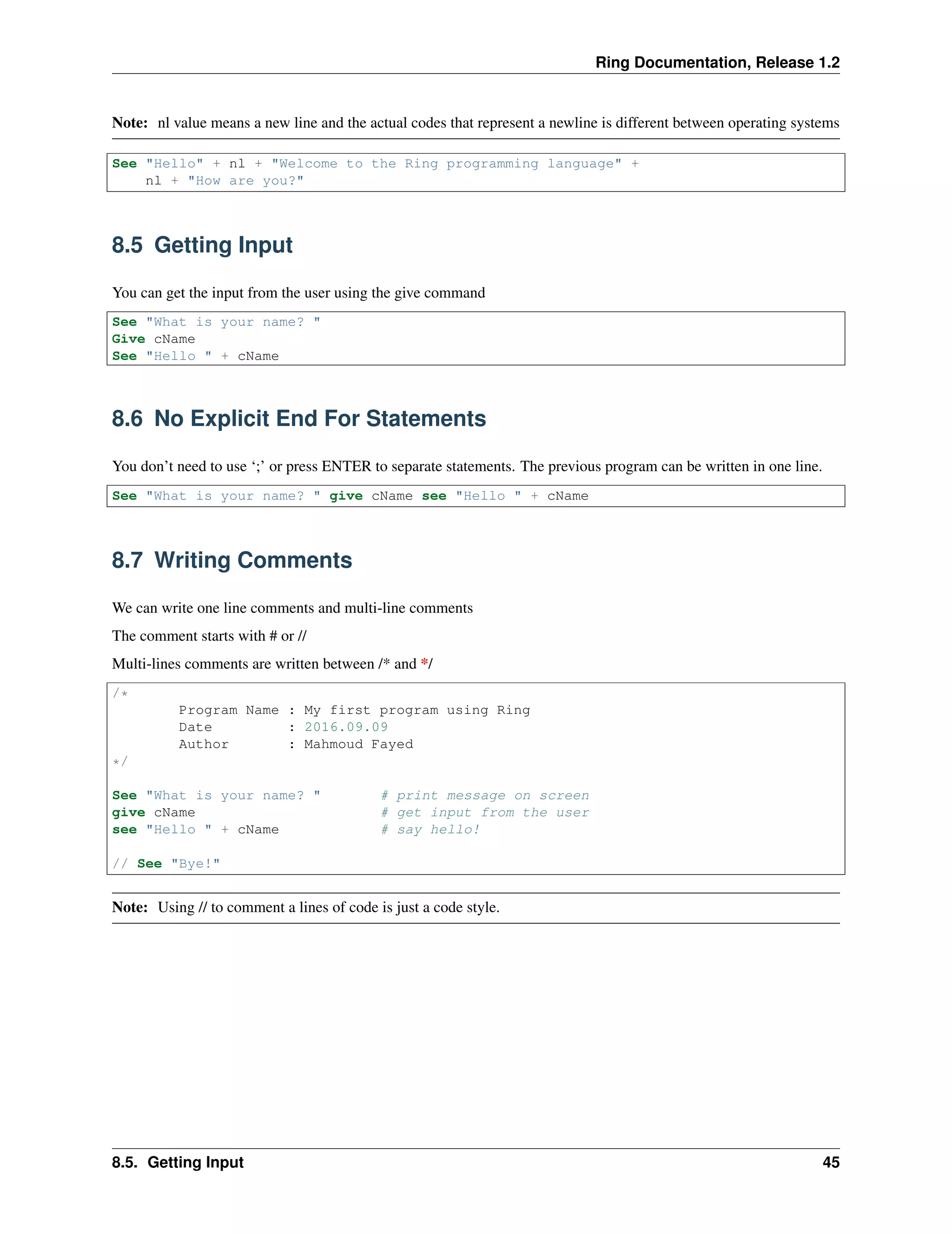 Ring Documentation, Release 1.2
Note: nl value means a new line and the actual codes that represent a newline is different between operating systems
See "Hello" + nl + "Welcome to the Ring programming language" +
nl + "How are you?"
8.5 Getting Input
You can get the input from the user using the give command
See "What is your name? "
Give cName
See "Hello " + cName
8.6 No Explicit End For Statements
You don’t need to use ‘;’ or press ENTER to separate statements. The previous program can be written in one line.
See "What is your name? " give cName see "Hello " + cName
8.7 Writing Comments
We can write one line comments and multi-line comments
The comment starts with # or //
Multi-lines comments are written between /* and */
/*
Program Name : My first program using Ring
Date : 2016.09.09
Author : Mahmoud Fayed
*/
See "What is your name? " # print message on screen
give cName # get input from the user
see "Hello " + cName # say hello!
// See "Bye!"
Note: Using // to comment a lines of code is just a code style.
8.5. Getting Input 45
 