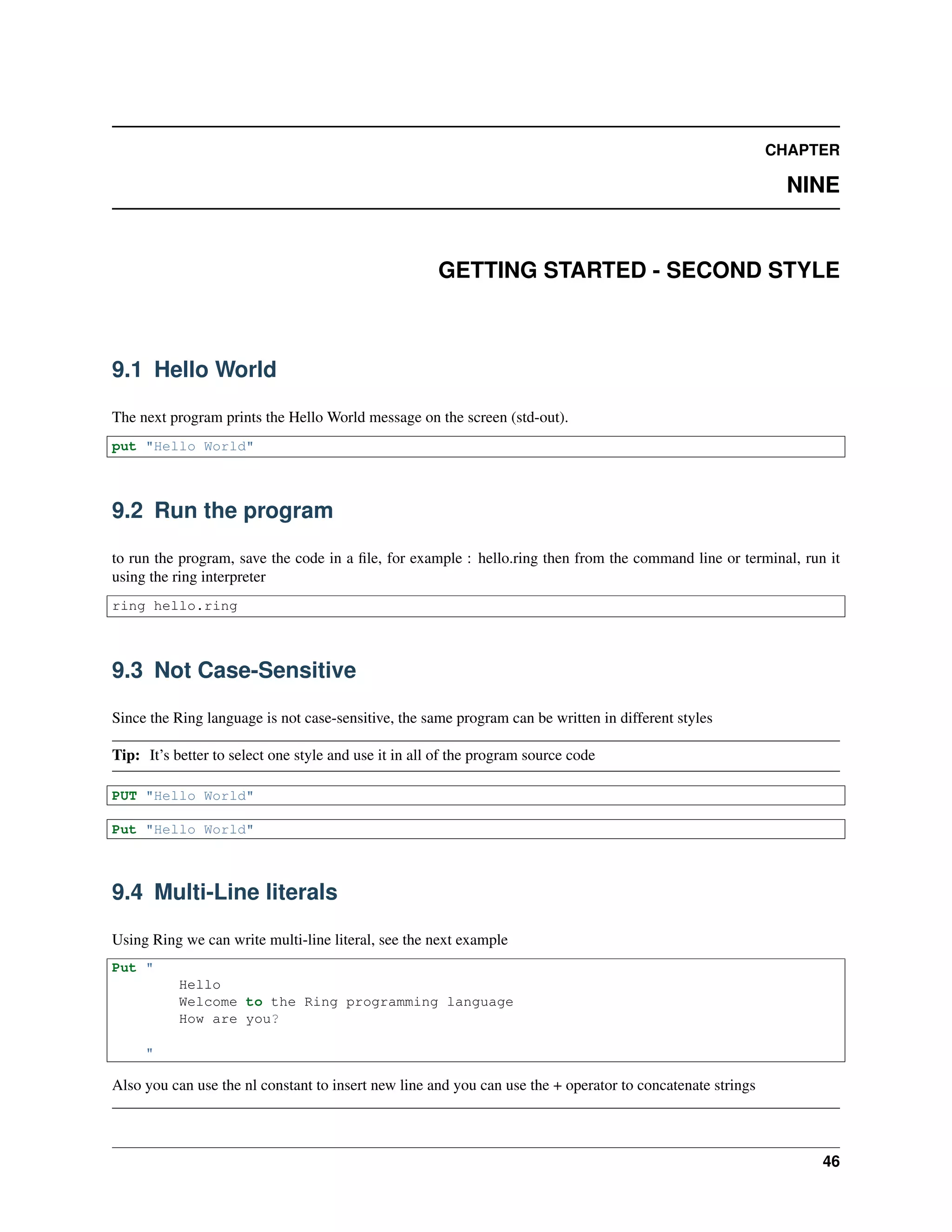 CHAPTER
NINE
GETTING STARTED - SECOND STYLE
9.1 Hello World
The next program prints the Hello World message on the screen (std-out).
put "Hello World"
9.2 Run the program
to run the program, save the code in a ﬁle, for example : hello.ring then from the command line or terminal, run it
using the ring interpreter
ring hello.ring
9.3 Not Case-Sensitive
Since the Ring language is not case-sensitive, the same program can be written in different styles
Tip: It’s better to select one style and use it in all of the program source code
PUT "Hello World"
Put "Hello World"
9.4 Multi-Line literals
Using Ring we can write multi-line literal, see the next example
Put "
Hello
Welcome to the Ring programming language
How are you?
"
Also you can use the nl constant to insert new line and you can use the + operator to concatenate strings
46
 
