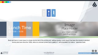 w w w . D o m a i n . c o m Page 14
www.MainSlide.com
© All Rights Reserved.
Confidential
Lunch Time
10:00 – 10:30
Body text here or Lorem Ipsum is simply dummy text of the printing and setting industry. Lorem Ipsum has been the industry's standard
dummy text ever since the 1500s, when an unknown printer took a galley of and scrambled it to make a specimen book.
 