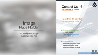 w w w . D o m a i n . c o m Page 16
www.MainSlide.com
© All Rights Reserved.
Confidential
Contact Us 6
This is example for a subtitle
Phone, Email & Web
+ 45454 545554
Yourmail id@domain.com
www.website.com
Social Media
facebook.com/your id name
twitter.com/your id name
pinterest.com/your id name
Feel free to say hi!
We are friendly & social
 