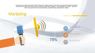 Marketing is for all business
Lorem Ipsum is simply dummy text of the printing and setting industry. Lorem Ipsum has been the industry's standard
dummy text ever since the 1500s, when an unknown printer took a galley of and scrambled it to make a specimen
book. It has survived not only five centuries, but also the leap into electronic setting.
75%
Lorem ipsum dolor sit amet,
consectetuer adipiscing elit, sed diam
nonummy nibh euismod.
Sample subtitle text
Lorem Ipsum is simply dummy text of
the printing and setting
Sample subtitle text
Lorem Ipsum is simply dummy text of
the printing and setting
Sample subtitle text
Lorem Ipsum is simply dummy text of
the printing and setting
Sample text 01
Lorem ipsum dolor sit amet, consectetuer adipiscing
elit, sed diam nonummy nibh euismod tincidunt ut
laoreet dolore magna aliquam erat.
 