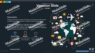 w w w . D o m a i n . c o m Page 41
www.MainSlide.com
© All Rights Reserved.
Confidential
Stampede Slides
F e a t u r e s S l i d e s
Vacation Slide
Description
Creativity is the key to success in the future, and primary education where
our teachers can bring creativity in children at that level keep growing.
Lorem ipsum dolor sit amet, consectetur adipiscing elit. Aliquam tincidunt
ante nec sem congue convallis. Pellentesque vel mauris quis nisl ornare
rutrum in id risus. Proin vehicula ut sem et tempus. Interdum et malesuada
fames ac ante ipsum primis in faucibus.
Lorem ipsum dolor sit
amet, consectetur
Drink Coffee
Lorem ipsum dolor sit
amet, consectetur
Mobile
Lorem ipsum dolor sit
amet, consectetur
Love
 