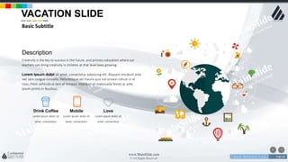 w w w . D o m a i n . c o m Page 46
www.MainSlide.com
© All Rights Reserved.
Confidential
Description
Creativity is the key to success in the future, and primary education where our
teachers can bring creativity in children at that level keep growing.
Lorem ipsum dolor sit amet, consectetur adipiscing elit. Aliquam tincidunt ante
nec sem congue convallis. Pellentesque vel mauris quis nisl ornare rutrum in id
risus. Proin vehicula ut sem et tempus. Interdum et malesuada fames ac ante
ipsum primis in faucibus.
Lorem ipsum dolor sit
amet, consectetur
Drink Coffee
Lorem ipsum dolor sit
amet, consectetur
Mobile
Lorem ipsum dolor sit
amet, consectetur
Love
VACATION SLIDE
Basic Subtitle
 