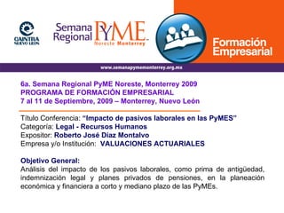 6a. Semana Regional PyME Noreste, Monterrey 2009 PROGRAMA DE FORMACIÓN EMPRESARIAL 7 al 11 de Septiembre, 2009 – Monterrey, Nuevo León Título Conferencia:  “Impacto de pasivos laborales en las PyMES” Categoría:   Legal - Recursos Humanos Expositor:   Roberto José Díaz Montalvo Empresa y/o Institución:   VALUACIONES ACTUARIALES Objetivo General: Análisis del impacto de los pasivos laborales, como prima de antigüedad, indemnización legal y planes privados de pensiones, en la planeación económica y financiera a corto y mediano plazo de las PyMEs. 