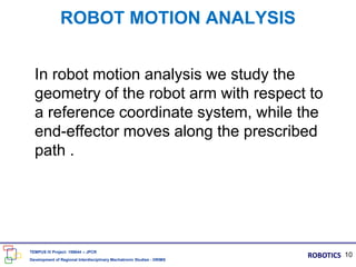 ROBOT MOTION ANALYSIS
In robot motion analysis we study the
geometry of the robot arm with respect to
a reference coordinate system, while the
end-effector moves along the prescribed
path .
10
TEMPUS IV Project: 158644 – JPCR
Development of Regional Interdisciplinary Mechatronic Studies - DRIMS
ROBOTICS
 
