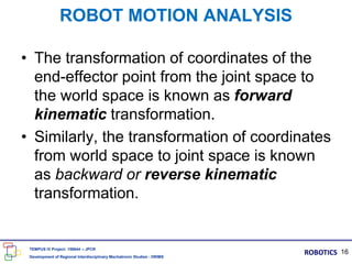 • The transformation of coordinates of the
end-effector point from the joint space to
the world space is known as forward
kinematic transformation.
• Similarly, the transformation of coordinates
from world space to joint space is known
as backward or reverse kinematic
transformation.
ROBOT MOTION ANALYSIS
16
TEMPUS IV Project: 158644 – JPCR
Development of Regional Interdisciplinary Mechatronic Studies - DRIMS
ROBOTICS
 