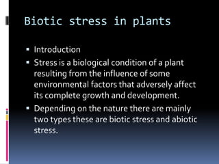 Biotic stress in plants
 Introduction
 Stress is a biological condition of a plant
resulting from the influence of some
environmental factors that adversely affect
its complete growth and development.
 Depending on the nature there are mainly
two types these are biotic stress and abiotic
stress.
 