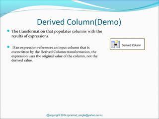 Derived Column(Demo)
 The transformation that populates columns with the
results of expressions.
 If an expression references an input column that is
overwritten by the Derived Column transformation, the
expression uses the original value of the column, not the
derived value.
@copyright 2014 (pramod_singla@yahoo.co.in)
 