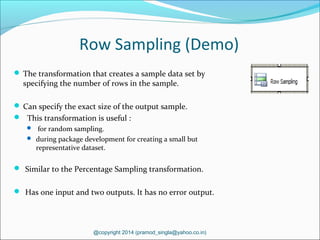 Row Sampling (Demo)
 The transformation that creates a sample data set by
specifying the number of rows in the sample.
 Can specify the exact size of the output sample.
 This transformation is useful :
 for random sampling.
 during package development for creating a small but
representative dataset.
 Similar to the Percentage Sampling transformation.
 Has one input and two outputs. It has no error output.
@copyright 2014 (pramod_singla@yahoo.co.in)
 