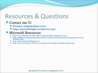 Resources & Questions
Contact me :
 Pramod_singla@yahoo.co.in
 http://pramodsingla.wordpress.com/
Microsoft Resources:
 http://www.phpring.com/data-flow-transformation-categories-in-ssis/
 http://sqlblog.com/blogs/jorg_klein/archive/2008/02/12/ssis-lookup-transformation-is-case-
sensitive.aspx
 http://pivottransform.blogspot.in/
 http://www.jasonstrate.com/2011/01/31-days-of-ssis-unpivot-transformation-1131/
@copyright 2014 (pramod_singla@yahoo.co.in)
 