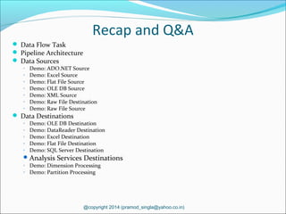 Recap and Q&A
 Data Flow Task
 Pipeline Architecture
 Data Sources
◦ Demo: ADO.NET Source
◦ Demo: Excel Source
◦ Demo: Flat File Source
◦ Demo: OLE DB Source
◦ Demo: XML Source
◦ Demo: Raw File Destination
◦ Demo: Raw File Source
 Data Destinations
◦ Demo: OLE DB Destination
◦ Demo: DataReader Destination
◦ Demo: Excel Destination
◦ Demo: Flat File Destination
◦ Demo: SQL Server Destination
Analysis Services Destinations
◦ Demo: Dimension Processing
◦ Demo: Partition Processing
@copyright 2014 (pramod_singla@yahoo.co.in)
 