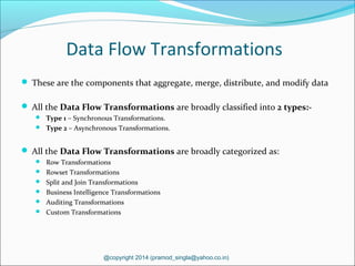 Data Flow Transformations
 These are the components that aggregate, merge, distribute, and modify data
 All the Data Flow Transformations are broadly classified into 2 types:-
 Type 1 – Synchronous Transformations.
 Type 2 – Asynchronous Transformations.
 All the Data Flow Transformations are broadly categorized as:
 Row Transformations
 Rowset Transformations
 Split and Join Transformations
 Business Intelligence Transformations
 Auditing Transformations
 Custom Transformations
@copyright 2014 (pramod_singla@yahoo.co.in)
 