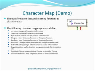 Character Map (Demo)
 The transformation that applies string functions to
character data.
 The following character mappings are available:
 Lowercase : changes all characters to lowercase
 Uppercase : changes all characters to uppercase
 Byte reversal : reverses the byte order of each character
 Hiragana : maps Katakana characters to Hiragana characters
 Katakana : maps Hiragana characters to Katakana characters
 Half width : changes double-byte characters to single-byte characters
 Full width : changes single-byte characters to double-byte characters
 Linguistic casing : applies linguistic casing rules instead of system casing
rules
 Simplified Chinese : maps traditional Chinese to simplified Chinese
 Traditional Chinese : maps simplified Chinese to traditional Chinese
@copyright 2014 (pramod_singla@yahoo.co.in)
 