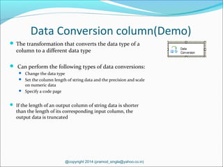 Data Conversion column(Demo)
 The transformation that converts the data type of a
column to a different data type
 Can perform the following types of data conversions:
 Change the data type
 Set the column length of string data and the precision and scale
on numeric data
 Specify a code page
 If the length of an output column of string data is shorter
than the length of its corresponding input column, the
output data is truncated
@copyright 2014 (pramod_singla@yahoo.co.in)
 