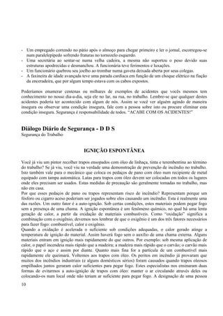 - Um empregado correndo no pátio após o almoço para chegar primeiro e ler o jornal, escorregou-se 
num paralelepípedo sofrendo fraturas no tornozelo esquerdo. 
- Uma secretária ao sentar-se numa velha cadeira, a mesma não suportou o peso devido suas 
estruturas apodrecidas e desmanchou. A funcionária teve ferimentos e luxações. 
- Um funcionário quebrou seu joelho ao trombar numa gaveta deixada aberta por seus colegas. 
- A faxineira de idade avançada teve uma parada cardíaca em função de um choque elétrico na fiação 
da enceradeira, que por algum tempo estava com os cabos expostos. 
Poderíamos enumerar centenas ou milhares de exemplos de acidentes que vocês mesmos tem 
conhecimento no nosso dia-a-dia, seja ele no lar, na rua, no trabalho. Lembre-se que qualquer destes 
acidentes poderia ter acontecido com algum de nós. Assim se você ver alguém agindo de maneira 
insegura ou observar uma condição insegura, fale com a pessoa sobre isto ou procure eliminar esta 
condição insegura. Segurança é responsabilidade de todos. “ACABE COM OS ACIDENTES!” 
Diálogo Diário de Segurança - D D S 
Segurança do Trabalho 
IGNIÇÃO ESPONTÂNEA 
Você já viu um pintor recolher trapos ensopados com óleo de linhaça, tinta e terembentina ao término 
do trabalho? Se já viu, você viu na verdade uma demonstração de prevenção de incêndio no trabalho. 
Isto também vale para o mecânico que coloca os pedaços de pano com óleo num recipiente de metal 
equipado com tampa automática. Latas para trapos com óleo devem ser colocadas em todos os lugares 
onde eles precisam ser usados. Estas medidas de precaução são geralmente tomadas no trabalho, mas 
não em casa. 
Por que esses pedaços de pano ou trapos representam risco de incêndio? Representam porque um 
fósforo ou cigarro aceso poderiam ser jogados sobre eles causando um incêndio. Esta é realmente uma 
das razões. Um outro fator é a auto-ignição. Sob certas condições, estes materiais podem pegar fogo 
sem a presença de uma chama. A ignição espontânea é um fenômeno químico, no qual há uma lenta 
geração de calor, a partir da oxidação de materiais combustíveis. Como “oxidação” significa a 
combinação com o oxigênio, devemos nos lembrar de que o oxigênio é um dos três fatores necessários 
para fazer fogo: combustível, calor e oxigênio. 
Quando a oxidação é acelerada o suficiente sob condições adequadas, o calor gerado atinge a 
temperatura de ignição do material. Assim haverá fogo sem o auxílio de uma chama externa. Alguns 
materiais entram em ignição mais rapidamente do que outros. Por exemplo: sob mesma aplicação de 
calor, o papel incendeia mais rápido que a madeira; a madeira mais rápido que o carvão; o carvão mais 
rápido que o aço e assim por diante. Quanto mais fina for a partícula de um combustível mais 
rapidamente ele queimará. Voltemos aos trapos com óleo. Os peritos em incêndio já provaram que 
muitos dos incêndios industriais (e alguns domésticos sérios) foram causados quando trapos oleosos 
empilhados juntos geraram calor suficientes para pegar fogo. Estes especialistas nos ensinaram duas 
formas de evitarmos a auto-ignição de trapos com óleo: manter o ar circulando através deles ou 
colocando-os num local onde não teriam ar suficiente para pegar fogo. A designação de uma pessoa 
10 
 