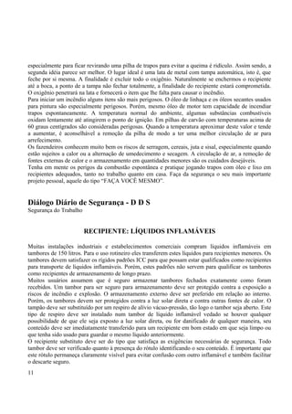 especialmente para ficar revirando uma pilha de trapos para evitar a queima é ridículo. Assim sendo, a 
segunda idéia parece ser melhor. O lugar ideal é uma lata de metal com tampa automática, isto é, que 
feche por si mesma. A finalidade é excluir todo o oxigênio. Naturalmente se enchermos o recipiente 
até a boca, a ponto de a tampa não fechar totalmente, a finalidade do recipiente estará comprometida. 
O oxigênio penetrará na lata e fornecerá o item que lhe falta para causar o incêndio. 
Para iniciar um incêndio alguns itens são mais perigosos. O óleo de linhaça e os óleos secantes usados 
para pintura são especialmente perigosos. Porém, mesmo óleo de motor tem capacidade de incendiar 
trapos espontaneamente. A temperatura normal do ambiente, algumas substâncias combustíveis 
oxidam lentamente até atingirem o ponto de ignição. Em pilhas de carvão com temperaturas acima de 
60 graus centígrados são consideradas perigosas. Quando a temperatura aproximar deste valor e tende 
a aumentar, é aconselhável a remoção da pilha de modo a ter uma melhor circulação de ar para 
arrefecimento. 
Os fazendeiros conhecem muito bem os riscos de serragem, cereais, juta e sisal, especialmente quando 
estão sujeitos a calor ou a alternação de umedecimento e secagem. A circulação de ar, a remoção de 
fontes externas de calor e o armazenamento em quantidades menores são os cuidados desejáveis. 
Tenha em mente os perigos da combustão espontânea e pratique jogando trapos com óleo e lixo em 
recipientes adequados, tanto no trabalho quanto em casa. Faça da segurança o seu mais importante 
projeto pessoal, aquele do tipo “FAÇA VOCÊ MESMO”. 
Diálogo Diário de Segurança - D D S 
Segurança do Trabalho 
RECIPIENTE: LÍQUIDOS INFLAMÁVEIS 
Muitas instalações industriais e estabelecimentos comerciais compram líquidos inflamáveis em 
tambores de 150 litros. Para o uso rotineiro eles transferem estes líquidos para recipientes menores. Os 
tambores devem satisfazer os rígidos padrões ICC para que possam estar qualificados como recipientes 
para transporte de líquidos inflamáveis. Porém, estes padrões não servem para qualificar os tambores 
como recipientes de armazenamento de longo prazo. 
Muitos usuários assumem que é seguro armazenar tambores fechados exatamente como foram 
recebidos. Um tambor para ser seguro para armazenamento deve ser protegido contra a exposição a 
riscos de incêndio e explosão. O armazenamento externo deve ser preferido em relação ao interno. 
Porém, os tambores devem ser protegidos contra a luz solar direta e contra outras fontes de calor. O 
tampão deve ser substituído por um respiro de alívio vácuo-pressão, tão logo o tambor seja aberto. Este 
tipo de respiro deve ser instalado num tambor de líquido inflamável vedado se houver qualquer 
possibilidade de que ele seja exposto a luz solar direta, ou for danificado de qualquer maneira, seu 
conteúdo deve ser imediatamente transferido para um recipiente em bom estado em que seja limpo ou 
que tenha sido usado para guardar o mesmo líquido anteriormente. 
O recipiente substituto deve ser do tipo que satisfaça as exigências necessárias de segurança. Todo 
tambor deve ser verificado quanto à presença do rótulo identificando o seu conteúdo. É importante que 
este rótulo permaneça claramente visível para evitar confusão com outro inflamável e também facilitar 
o descarte seguro. 
11 
 