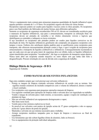 Talvez o equipamento mais comum para armazenar pequenas quantidades de líquido inflamável sejam 
aqueles portáteis variando de 1 a 15 litros. Os recipientes seguros são feitos de várias formas. 
Recipientes especiais podem ser usados para líquidos viscosos como os óleos pesados. Os recipientes 
para o uso final também são fabricados de muitas formas, para diferentes aplicações. 
Somente os recipientes de segurança reconhecidos FM ou UL devem ser considerados aceitáveis para 
o manuseio de líquidos inflamáveis, seja para o armazenamento, transporte ou utilização final. Os 
recipientes devem ser pintados de vermelho e ter rótulos claramente visíveis e legíveis que 
identifiquem os conteúdos e indiquem os riscos existentes. 
O aço inoxidável ou recipientes não pintados podem ser usados para líquidos corrosivos ou de 
dissolução de tinta. Os líquidos inflamáveis geralmente são comprados em pequenos recipientes com 
tampas e roscas. Embora eles satisfaçam rígidos padrões para se qualificarem como recipientes para 
transporte, não oferecem necessariamente proteção contra o fogo, o que é exigido de recipientes para 
armazenamento e transporte de líquidos combustíveis e inflamáveis. Consequentemente recomenda-se 
que em cada caso em que um grau maior de segurança deva ser obtido, todos os líquidos inflamáveis 
sejam transferidos para recipientes “reconhecidos”, tão logo os recipientes de transporte sejam abertos. 
Nunca tente abrir um recipiente usando maçarico ou outro objeto sem que tenha sido feito a 
desgaseificação. Procure orientação em caso de dúvida com a segurança do trabalho. 
Diálogo Diário de Segurança - D D S 
Segurança do Trabalho 
COMO MANUSEAR SOLVENTES INFLAMÁVEIS 
Siga estes cuidados sempre que você precisar usar solventes inflamáveis: 
- Proteja os tanques de limpeza contendo solventes inflamáveis de acordo com as normas. Isto 
significa instalar extintores de incêndio compatíveis com o volume de inflamável, drenos e manter 
o local ventilado; 
- Use recipientes com segurança para pequenas operações manuais de limpeza; 
- Use esguicho ventilado para operações de limpeza onde o solvente deve ser esguichado no trabalho. 
Ventile o tanque de solvente para o lado externo, se necessário, equipe o respiro de ventilação com 
abafador de fogo; 
- Não use solvente inflamável em equipamento desingraxante a vapor; 
- Não fume neste local; 
- Ventile para evitar misturas explosivas no local; 
- Se possível use solventes com pontos de ignição acima de 37 graus centígrados e não os aqueça 
acima de 3 graus abaixo do ponto de ignição; 
- Mantenha o solvente em uso mínimo necessário para o trabalho; 
- Arranje recipientes metálicos tampados para os trapos de limpeza e remova-os ao final de 
expediente; 
- Use ferramentas que não soltem fagulhas (feitas de alumínio, latão ou bronze); 
- Use os equipamentos de proteção individual adequados. 
12 
 