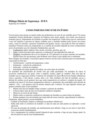 Diálogo Diário de Segurança - D D S 
Segurança do Trabalho 
COMO PODEMOS PREVENIR INCÊNDIO 
Você já parou para pensar no quanto todos nós perderíamos no caso de um incêndio grave? Se nossas 
instalações fossem danificadas o prejuízo da Empresa seria muito grande, sem contar com possíveis 
acidentes graves. Dependendo do incêndio as perdas são irreparáveis. Então temos que ter consciência 
o que isto significa e procurar ter alguns cuidados, pois o incêndio também pode ocorrer em nossas 
casas, e uma vez iniciado, o prejuízo certamente será grande. Assim, o que pode ser feito em relação a 
incêndios? Primeiro temos de compreender se o controle de incêndio depende de nosso conhecimento 
acerca de princípios que são chamados fundamentais, que são: 
1 - Combustível: papel, madeira, óleo, tecido, solventes, gasolina, gás, etc. 
2 - Calor: o grau necessário para vaporizar o combustível, que dependerá de cada um. 
3 - Oxigênio: normalmente deve ter no mínimo de 15% presentes no ar para sustentar um incêndio. 
Quanto maior for sua presença, mais brilhante será a brasa e mais rápida será a combustão. 
Para extinguir um incêndio, é necessário apenas remover um dos itens essenciais para sua manutenção, 
o que pode ser feito por: 
1 - Arrefecimento - controle da temperatura e calor; 
2 - Isolamento - controle do combustível; 
3 - Sufocação - controle do oxigênio; 
4 - Interrupção da reação química da cadeia, em certos tipos de incêndio. 
Os incêndios são classificados de acordo com que estão queimando. Os incêndios de classe A 
envolvem combustíveis em geral, como a madeira, tecidos, papel ou entulhos. Para este tipo de 
incêndio usa-se a água para resfriar o material. Os incêndios de classe B envolvem fluídos inflamáveis 
como a gasolina, o óleo diesel, a graxa, tinta e etc. Para combater este tipo de incêndio, usa-se o 
dióxido de carbono ou pó químico seco que serão responsáveis em sufocar o oxigênio da reação. Os 
incêndios de classe C envolvem equipamentos elétricos e geralmente são controlados pelo dióxido de 
carbono - CO2 - e pó químico seco da mesma maneira que o anterior. Eis aqui algumas formas que 
podem contribuir para evitar incêndios: 
1 - Manter uma área de trabalho limpa evitando o acúmulo de entulhos; 
2 - Colocar trapos sujos de óleo em recipientes metálicos tampados; 
3 - Observar os avisos de não fumar; 
4 - Manter todos os materiais combustíveis afastados de fornalhas ou outras fontes de ignição; 
5 - Relatar qualquer risco de incêndio que esteja além de nosso controle, especialmente os elétricos. 
Finalmente, alguns pontos a serem lembrados: 
- Cuidado na arrumação, limpeza e ordenação de produtos inflamáveis; 
- Saiba onde estão os extintores de incêndio e o tipo de cada um onde podem ser aplicados e como 
operá-los; 
- Em caso de princípio de incêndio, aja imediatamente pois debelar o fogo no seu início é mais fácil, 
ou procure auxílio imediatamente; 
- Use o equipamento de combate portátil disponível para controlar o fogo até que chegue ajuda. Se 
não for possível saia do local imediatamente. 
13 
 