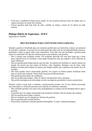 - Evitar que o combustível atinja nossas roupas. Se isto acontecer procure trocar de roupas, pois os 
vapores presentes no tecido são irritantes; 
- Colocar gasolina onde haja fonte de calor, centelha ou chama a menos de 16 metros de onde 
estamos. 
Diálogo Diário de Segurança - D D S 
Segurança do Trabalho 
DEZ MANEIRAS PARA CONVIVER COM GASOLINA 
Quando a gasolina é bombeada para um recipiente portátil para uso domiciliar, criamos um potencial 
de incêndio e explosão. As pessoas de um modo geral não estão a par de sua inflamabilidade extrema e 
geralmente violam as regras sobre como manuseá-la. Você sabe com que facilidade a gasolina pode 
entrar em combustão? Eis aqui dez maneiras para evitar acidentes com gasolina: 
- Não a coloque num recipiente errado. Um recipiente aprovado tem uma base larga que o torna 
quase impossível de ser inclinado e uma tampa forçada por mola que impede o alívio indevido de 
vapor inflamável; 
- Não use gasolina para limpar pincéis sujos de tinta. Na maioria dos incêndios os vapores entram em 
ignição até mesmo por uma chama de fósforo, velas, lâmpadas. Qualquer casa de tintas vende 
também solventes para limpeza de pincéis que limpam melhor que a gasolina com menor risco de 
incêndio; 
- Não fume quando estiver manuseando gasolina. Um cigarro ou fósforo podem facilmente botar 
fogo ou causar uma explosão. Nunca fume em postos de abastecimento; 
- Não guarde gasolina dentro de residências; 
- Não use gasolina para limpar o chão. O vapor é extremamente forte e perigoso; 
- Não acione interruptores de eletricidade ao abrir um depósito percebendo o cheiro característico. 
Primeiro ventile o local, areje o ambiente e posteriormente acenda a luz. O arco elétrico provocado 
num interruptor é o suficiente para provocar explosão em ambientes saturados; 
- Não confundir gasolina com outra coisa, principalmente as crianças devem distinguir álcool, água e 
gasolina; 
- A gasolina deve ser sempre armazenada num recipiente rotulado e fora do alcance das crianças. 
- Não use gasolina para limpar vestuário; 
- Não use vestuário que foi atingido por derrame de gasolina; 
- Não use gasolina para acender lareiras; 
- Nunca deixe recipientes contendo gasolina destampados. O vapor é altamente perigoso. 
15 
 