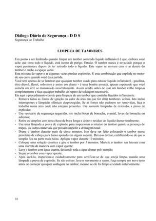 Diálogo Diário de Segurança - D D S 
Segurança do Trabalho 
LIMPEZA DE TAMBORES 
Um ponto a ser lembrado quando limpar um tambor contendo líquido inflamável é que, embora você 
ache que tirou todo o líquido, está isento de perigo. Errado. O tambor nunca é esvaziado porque o 
vapor permanece depois de ter retirado todo o líquido. Este vapor se mistura com o ar dentro do 
tambor e enche o espaço vazio. 
Esta mistura de vapor e ar algumas vezes produz explosões. E esta combinação que explode no motor 
de seu carro quando você dá a partida. 
Você tem apenas de se lembrar que qualquer tambor usado para estocar líquido inflamável - gasolina, 
óleo diesel, álcool, solventes e assim por diante - é uma bomba armada, apenas esperando que você 
cometa um erro se manuseá-lo incorretamente. Assim sendo, antes de usar um tambor velho limpe-o 
completamente e faça qualquer trabalho de reparo de soldagem necessário. 
Eis aqui o procedimento correto para limpeza de um tambor que continha líquidos inflamáveis: 
- Remova todas as fontes de ignição ou calor da área em que for abrir tambores velhos. Isto inclui 
interruptores e lâmpadas elétricas desprotegidas. Se as fontes não puderem ser removidas, faça o 
trabalho numa área onde não estejam presentes. Use somente lâmpadas de extensão, a prova de 
explosão; 
- Use vestuário de segurança requerido, isto inclui botas de borracha, avental, luvas de borracha ou 
asbestos; 
- Retire os tampões com uma chave de boca longa e deixe o resíduo do líquido drenar totalmente; 
- Use uma lâmpada a prova de explosão para inspecionar o interior do tambor quanto a presença de 
trapos, ou outros materiais que possam impedir a drenagem total; 
- Drene o tambor durante mais de cinco minutos. Isto deve ser feito colocando o tambor numa 
prateleira de cabeça para baixo apoiado em algum suporte. Deixe-o drenar, certificando-se de que o 
tampão fica na parte mais baixa. Aplique vapor durante 10 minutos; 
- Coloque uma solução cáustica e gire o tambor por 5 minutos. Martele o tambor nas laterais com 
uma marreta de madeira com vapor quente; 
- Lave o tambor com água quente, deixando toda a água drenar pelo tampão; 
- Seque o tambor com vapor quente; 
- Após secá-lo, inspecione-o cuidadosamente para certificar-se de que esteja limpo, usando uma 
lâmpada a prova de explosão. Se não estiver, lave-o novamente a vapor. Faça sempre um novo teste 
antes de começar qualquer soldagem no tambor, mesmo se ele foi limpo e testado anteriormente. 
16 
 