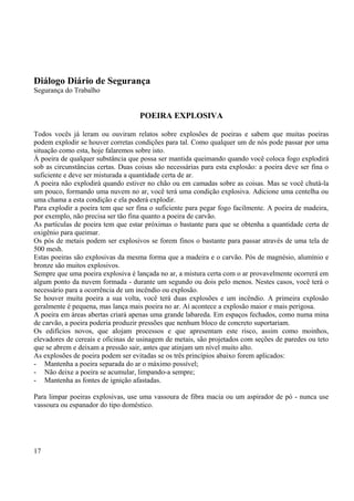 Diálogo Diário de Segurança 
Segurança do Trabalho 
POEIRA EXPLOSIVA 
Todos vocês já leram ou ouviram relatos sobre explosões de poeiras e sabem que muitas poeiras 
podem explodir se houver corretas condições para tal. Como qualquer um de nós pode passar por uma 
situação como esta, hoje falaremos sobre isto. 
À poeira de qualquer substância que possa ser mantida queimando quando você coloca fogo explodirá 
sob as circunstâncias certas. Duas coisas são necessárias para esta explosão: a poeira deve ser fina o 
suficiente e deve ser misturada a quantidade certa de ar. 
A poeira não explodirá quando estiver no chão ou em camadas sobre as coisas. Mas se você chutá-la 
um pouco, formando uma nuvem no ar, você terá uma condição explosiva. Adicione uma centelha ou 
uma chama a esta condição e ela poderá explodir. 
Para explodir a poeira tem que ser fina o suficiente para pegar fogo facilmente. A poeira de madeira, 
por exemplo, não precisa ser tão fina quanto a poeira de carvão. 
As partículas de poeira tem que estar próximas o bastante para que se obtenha a quantidade certa de 
oxigênio para queimar. 
Os pós de metais podem ser explosivos se forem finos o bastante para passar através de uma tela de 
500 mesh. 
Estas poeiras são explosivas da mesma forma que a madeira e o carvão. Pós de magnésio, alumínio e 
bronze são muitos explosivos. 
Sempre que uma poeira explosiva é lançada no ar, a mistura certa com o ar provavelmente ocorrerá em 
algum ponto da nuvem formada - durante um segundo ou dois pelo menos. Nestes casos, você terá o 
necessário para a ocorrência de um incêndio ou explosão. 
Se houver muita poeira a sua volta, você terá duas explosões e um incêndio. A primeira explosão 
geralmente é pequena, mas lança mais poeira no ar. Aí acontece a explosão maior e mais perigosa. 
A poeira em áreas abertas criará apenas uma grande labareda. Em espaços fechados, como numa mina 
de carvão, a poeira poderia produzir pressões que nenhum bloco de concreto suportariam. 
Os edifícios novos, que alojam processos e que apresentam este risco, assim como moinhos, 
elevadores de cereais e oficinas de usinagem de metais, são projetados com seções de paredes ou teto 
que se abrem e deixam a pressão sair, antes que atinjam um nível muito alto. 
As explosões de poeira podem ser evitadas se os três princípios abaixo forem aplicados: 
- Mantenha a poeira separada do ar o máximo possível; 
- Não deixe a poeira se acumular, limpando-a sempre; 
- Mantenha as fontes de ignição afastadas. 
Para limpar poeiras explosivas, use uma vassoura de fibra macia ou um aspirador de pó - nunca use 
vassoura ou espanador do tipo doméstico. 
17 
 