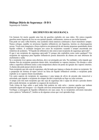 Diálogo Diário de Segurança - D D S 
Segurança do Trabalho 
RECIPIENTES DE SEGURANÇA 
Um homem foi morto quando uma lata de gasolina explodiu em suas mãos. Ele estava jogando 
gasolina numa fogueira de lixo no seu quintal quando, subitamente, tornou-se um tocha humana. 
Esta pode ser uma velha história, mas acidentes desta natureza continuam a fazer manchetes sempre. 
Nunca coloque, espalhe ou arremesse líquidos inflamáveis em fogueiras, lareiras ou churrasqueiras 
acesas. Vocês nem imaginem a força explosiva em potencial de até mesmo pequenas quantidades deste 
líquido voláteis. A condição insegura nos casos de recipientes vazando é sempre encontrada nos 
relatórios de acidentes. “O líquido de inflamáveis não estava num recipiente de segurança aprovado”. 
O que é um recipiente de segurança aprovado? E porque não explodiria como outro qualquer? Um 
recipiente de segurança para líquidos inflamáveis possui detectores de chama em suas aberturas de 
enchimento e saída. 
Se o recipiente tiver apenas uma abertura, deve ser protegido por tela. Na realidade a tela impede que 
chamas fora do recipiente penetrem dentro dele, incendiando os vapores internos. Ela dissipa o calor 
sobre a superfície defletora (tela) a uma temperatura abaixo do ponto de ignição dos vapores internos. 
A chama não pode passar através da tela. 
Num recipiente que não seja de segurança, não há nada que impeça a chama de entrar no recipiente. Se 
a proporção da mistura ar-vapor estiver na faixa do líquido inflamável contido, o recipiente pode 
explodir se os vapores forem incendiados. 
Um outro aspecto do recipiente de segurança é uma tampa de alívio de pressão não removível e 
articulada, que impede o recipiente de romper devido à exposição ao fogo ou calor extremo. 
A tampa com tela num recipiente que não seja de segurança não é capaz de aliviar a pressão dentro 
dele e pode derramar, se operador se esquecer de recolocá-la. 
Toda vítima de fogo sobre a qual tenho lido poderia ter sido salva - mesmo aquelas que tenham 
cometido algum ato inseguro - se o líquido estivesse armazenado num recipiente de segurança. 
Verifique a estocagem de líquidos inflamáveis em suas casas. Se os recipientes estiverem marcados 
com a palavra “inflamável”, lembre-se de algumas coisas que você aprendeu hoje. 
18 
 