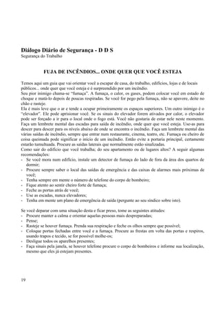 Diálogo Diário de Segurança - D D S 
Segurança do Trabalho 
FUJA DE INCÊNDIOS... ONDE QUER QUE VOCÊ ESTEJA 
Temos aqui um guia que vai orientar você a escapar de casa, do trabalho, edifícios, lojas e de locais 
públicos... onde quer que você esteja e é surpreendido por um incêndio. 
Seu pior inimigo chama-se “fumaça”. A fumaça, o calor, os gases, podem colocar você em estado de 
choque e matá-lo depois de poucas respiradas. Se você for pego pela fumaça, não se apavore, deite no 
chão e rasteje. 
Ela é mais leve que o ar e tende a ocupar primeiramente os espaços superiores. Um outro inimigo é o 
“elevador”. Ele pode aprisionar você. Se os sinais do elevador forem ativados por calor, o elevador 
pode ser forçado a ir para o local onde o fogo está. Você não gostaria de estar nele neste momento. 
Faça um lembrete mental das escadas para saída de incêndio, onde quer que você esteja. Use-as para 
descer para descer para os níveis abaixo de onde se encontra o incêndio. Faça um lembrete mental das 
várias saídas de incêndio, sempre que entrar num restaurante, cinema, teatro, etc. Fumaça ou cheiro de 
coisa queimada pode significar o início de um incêndio. Então evite a portaria principal, certamente 
estarão tumultuada. Procure as saídas laterais que normalmente estão sinalizadas. 
Como sair do edifício que você trabalha; do seu apartamento ou de lugares altos? A seguir algumas 
recomendações: 
- Se você mora num edifício, instale um detector de fumaça do lado de fora da área dos quartos de 
dormir; 
- Procure sempre saber o local das saídas de emergência e das caixas de alarmes mais próximas de 
você; 
- Tenha sempre em mente o número de telefone do corpo de bombeiro; 
- Fique atento ao sentir cheiro forte de fumaça; 
- Feche as portas atrás de você; 
- Use as escadas, nunca elevadores; 
- Tenha em mente um plano de emergência de saída (pergunte ao seu síndico sobre isto). 
Se você deparar com uma situação desta e ficar preso, tome as seguintes atitudes: 
- Procure manter a calma e orientar aquelas pessoas mais despreparadas; 
- Pense; 
- Rasteje se houver fumaça. Prenda sua respiração e feche os olhos sempre que possível; 
- Coloque portas fechadas entre você e a fumaça. Procure as frestas em volta das portas e respiros, 
usando trapos e tecido, se for possível molhe-os; 
- Desligue todos os aparelhos presentes; 
- Faça sinais pela janela, se houver telefone procure o corpo de bombeiros e informe sua localização, 
mesmo que eles já estejam presentes. 
19 
 