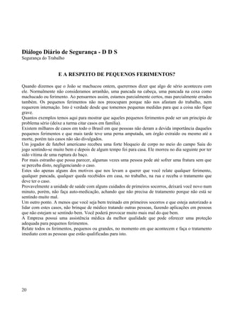 Diálogo Diário de Segurança - D D S 
Segurança do Trabalho 
E A RESPEITO DE PEQUENOS FERIMENTOS? 
Quando dizemos que o João se machucou ontem, querermos dizer que algo de sério aconteceu com 
ele. Normalmente não consideramos arranhão, uma pancada na cabeça, uma pancada na coxa como 
machucado ou ferimento. Ao pensarmos assim, estamos parcialmente certos, mas parcialmente errados 
também. Os pequenos ferimentos não nos preocupam porque não nos afastam do trabalho, nem 
requerem internação. Isto é verdade desde que tomemos pequenas medidas para que a coisa não fique 
grave. 
Quantos exemplos temos aqui para mostrar que aqueles pequenos ferimentos pode ser um princípio de 
problema sério (deixe a turma citar casos em família). 
Existem milhares de casos em todo o Brasil em que pessoas não deram a devida importância daqueles 
pequenos ferimentos e que mais tarde teve uma perna amputada, um órgão extraído ou mesmo até a 
morte, porém tais casos não são divulgados. 
Um jogador de futebol americano recebeu uma forte bloqueio de corpo no meio do campo Saiu do 
jogo sentindo-se muito bem e depois de algum tempo foi para casa. Ele morreu no dia seguinte por ter 
sido vítima de uma ruptura do baço. 
Por mais estranho que possa parecer, algumas vezes uma pessoa pode até sofrer uma fratura sem que 
se perceba disto, negligenciando o caso. 
Estes são apenas alguns dos motivos que nos levam a querer que você relate qualquer ferimento, 
qualquer pancada, qualquer queda recebidos em casa, no trabalho, na rua e receba o tratamento que 
deve ter o caso. 
Provavelmente a unidade de saúde com alguns cuidados de primeiros socorros, deixará você novo num 
minuto, porém, não faça auto-medicação, achando que não precisa de tratamento porque não está se 
sentindo muito mal. 
Um outro ponto. A menos que você seja bem treinado em primeiros socorros e que esteja autorizado a 
lidar com estes casos, não brinque de médico tratando outras pessoas, fazendo aplicações em pessoas 
que não estejam se sentindo bem. Você poderá provocar muito mais mal do que bem. 
A Empresa possui uma assistência médica da melhor qualidade que pode oferecer uma proteção 
adequada para pequenos ferimentos. 
Relate todos os ferimentos, pequenos ou grandes, no momento em que acontecem e faça o tratamento 
imediato com as pessoas que estão qualificadas para isto. 
20 
 