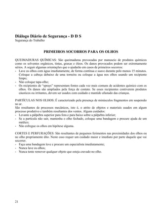 Diálogo Diário de Segurança - D D S 
Segurança do Trabalho 
PRIMEIROS SOCORROS PARA OS OLHOS 
QUEIMADURAS QUÍMICAS: São queimaduras provocadas por manuseio de produtos químicos 
como os solventes orgânicos, tintas, graxas e óleos. Os danos provocados podem ser extremamente 
sérios. A seguir algumas orientações que o ajudarão em casos de primeiros socorros: 
- Lave os olhos com água imediatamente, de forma contínua e suave durante pelo menos 15 minutos. 
Coloque a cabeça debaixo de uma torneira ou coloque a água nos olhos usando um recipiente 
limpo; 
- Não coloque tapa-olho; 
- Os recipientes de “sprays” representam fontes cada vez mais comuns de acidentes químico com os 
olhos. Os danos são ampliados pela força de contato. Se esses recipientes contiverem produtos 
cáusticos ou irritantes, devem ser usados com cuidado e mantido afastado das crianças. 
PARTÍCULAS NOS OLHOS: É caracterizado pela presença de minúsculos fragmentos em suspensão 
no ar. 
São resultantes de processos mecânicos, isto é, o atrito de objetos e materiais usados em algum 
processo produtivo e também resultantes dos ventos. Alguns cuidados: 
- Levante a pálpebra superior para fora e para baixo sobre a pálpebra inferior; 
- Se a partícula não sair, mantenha o olho fechado, coloque uma bandagem e procure ajuda de um 
médico; 
- Não esfregue os olhos em hipótese alguma. 
CORTES E PERFURAÇÕES: São resultantes de pequenos ferimentos nas proximidades dos olhos ou 
no olho propriamente dito. Neste caso requer um cuidado maior e imediato por parte daquele que vai 
socorrer. 
- Faça uma bandagem leve e procure um especialista imediatamente; 
- Nunca lave os olhos; 
- Nunca tente remover qualquer objeto que esteja cravado no olho. 
21 
 