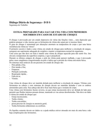 Diálogo Diário de Segurança - D D S 
Segurança do Trabalho 
ESTEJA PREPARADO PARA SALVAR UMA VIDA COM PRIMEIROS 
SOCORROS EM CASOS DE ESTADO DE CHOQUE 
O choque é provocado por um estado depressivo de várias das funções vitais..., uma depressão que 
poderia ameaçar a vida, mesmo que os ferimentos da vítima não sejam por si mesmos fatais. 
O grau do choque é aumentado por alterações anormais na temperatura do corpo e por uma baixa 
resistência da vítima ao “stress”. 
O primeiro socorro é dado a uma vítima em estado de choque para melhorar a circulação de sangue, 
assegurar um suprimento adequado de oxigênio e manter a temperatura normal do organismo. 
Uma coisa que não deve ser feita é manter uma vítima de choque aquecida para não sentir frio. Isto 
elevará a temperatura da superfície corpórea, o que é prejudicial. 
Durante os últimos estágios de choque, a pele da vítima pode parecer malhada, o que é provocado 
pelos vasos sangüíneos congestionados na pele e indica que a pressão da vítima está muito baixa. 
Os sintomas mais notáveis de um paciente em estado de choque são: 
- Pele pálida e fria; 
- Pele úmida e fria; 
- Fraqueza; 
- Pulsação acelerada; 
- Respiração rápida; . 
- Falta de ar; 
- Vômito. 
Uma vítima de choque deve ser mantida deitada para melhorar a circulação do sangue. Vítimas com 
ferimentos na cabeça e com sintomas de choque devem ser mantidas deitadas e com os ombros 
arremetidos para cima. Sua cabeça não deve ficar mais baixa que o restante do corpo. 
Uma vítima com ferimentos faciais severos, ou que esteja inconsciente deve ser deitada de lado para 
permitir que fluídos internos possam drenar, mantendo as vias aéreas desobstruídas. Não deve ser dado 
à vítima em estado de choque que: 
- Esteja inconsciente; 
- Tenha vômito; 
- Tenha convulsões; 
- possa precisar de cirurgia ou anestesia geral; 
- Tenha ferimentos abdominais ou cerebrais. 
Os líquidos somente devem ser dados se a ajuda médica estiver atrasada em mais de uma hora e não 
haja complicações dos ferimentos. 
22 
 