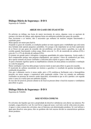 Diálogo Diário de Segurança - D D S 
Segurança do Trabalho 
AREJE OS GASES DE EXAUSTÃO 
Os policiais no tráfego, nas horas de maior movimento de carros, algumas vezes se queixam de 
cansaço e de dores de cabeça, após algumas horas em ambientes poluídos por gases de exaustão. 
Para envenenar o ar interno, não é necessário que milhares de motores estejam funcionando e 
expelindo gases. 
Basta apenas um motor para fazê-lo. 
Arejando os gases de exaustão, as condições podem ser mais seguras para o trabalhador que está numa 
área fechada onde operam pequenos caminhões. Eis porque é tão importante ter um bom suprimento 
de ar fresco em que gases de exaustão são um problema: um único motor a gasolina, ou a gás de 
cozinha quando funcionando a plena carga, libera cerca de 3 a 4% de monóxido de carbono (CO) e 
cerca de 11 a 13% de dióxido de carbono (CO2). 
O restante em grande parte é nitrogênio e pequenas quantidades de outras impurezas. Assim sendo, é 
fácil compreender porque uma pequena empilhadeira, que queima 3 litros de combustível por hora, 
deve operar somente em locais ventilados o suficiente para expelir os gases e obter ar puro. 
Ar puro o bastante significa operar as empilhadeiras somente em áreas planas ou aumentar a ventilação 
se a sala for pequena. 
Muita ventilação é uma boa idéia porque é preciso muito ar puro para diluir os gases de exaustão. 
O monóxido de carbono encontrado em motores a gasolina é o resultado da queima incompleta na 
combustão da gasolina. 
Este gás é altamente nocivo à nossa saúde, pois o CO combina-se facilmente com a hemoglobina 
presente em nosso sangue e responsável pela respiração celular. Uma vez estando em ambientes 
confinados na presença de motores sendo aquecidos, recomenda-se que se dê a partida e em seguida 
retire o carro ou o motor para um ambiente arejado. 
Se isso não for possível, procure afastar-se do local ou procure dotar o local de exaustor e ventiladores 
para diluir os gases. 
Diálogo Diário de Segurança - D D S 
Segurança do Trabalho 
SOLVENTES COMUNS 
Os solventes são líquidos que tem a propriedade de dissolver substâncias sem alterar sua natureza. Por 
exemplo, a água dissolve o sal. Se você ferver a água até secar, você terá o sal de volta como era antes. 
A água é o mais comum dos solventes, mas só funciona com determinados produtos. Se você utilizar a 
água para dissolver uma graxa, óleo ou gorduras não terá sucesso devido as características químicas 
destes produtos. 
24 
 