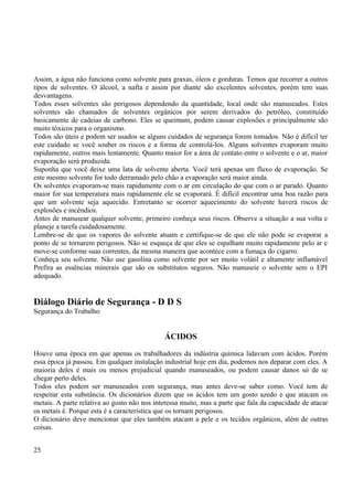 Assim, a água não funciona como solvente para graxas, óleos e gorduras. Temos que recorrer a outros 
tipos de solventes. O álcool, a nafta e assim por diante são excelentes solventes, porém tem suas 
desvantagens. 
Todos esses solventes são perigosos dependendo da quantidade, local onde são manuseados. Estes 
solventes são chamados de solventes orgânicos por serem derivados do petróleo, constituído 
basicamente de cadeias de carbono. Eles se queimam, podem causar explosões e principalmente são 
muito tóxicos para o organismo. 
Todos são úteis e podem ser usados se alguns cuidados de segurança forem tomados. Não é difícil ter 
este cuidado se você souber os riscos e a forma de controlá-los. Alguns solventes evaporam muito 
rapidamente, outros mais lentamente. Quanto maior for a área de contato entre o solvente e o ar, maior 
evaporação será produzida. 
Suponha que você deixe uma lata de solvente aberta. Você terá apenas um fluxo de evaporação. Se 
este mesmo solvente for todo derramado pelo chão a evaporação será maior ainda. 
Os solventes evaporam-se mais rapidamente com o ar em circulação do que com o ar parado. Quanto 
maior for sua temperatura mais rapidamente ele se evaporará. É difícil encontrar uma boa razão para 
que um solvente seja aquecido. Entretanto se ocorrer aquecimento do solvente haverá riscos de 
explosões e incêndios. 
Antes de manusear qualquer solvente, primeiro conheça seus riscos. Observe a situação a sua volta e 
planeje a tarefa cuidadosamente. 
Lembre-se de que os vapores do solvente atuam e certifique-se de que ele não pode se evaporar a 
ponto de se tornarem perigosos. Não se esqueça de que eles se espalham muito rapidamente pelo ar e 
move-se conforme suas correntes, da mesma maneira que acontece com a fumaça do cigarro. 
Conheça seu solvente. Não use gasolina como solvente por ser muito volátil e altamente inflamável 
Prefira as essências minerais que são os substitutos seguros. Não manuseie o solvente sem o EPI 
adequado. 
Diálogo Diário de Segurança - D D S 
Segurança do Trabalho 
ÁCIDOS 
Houve uma época em que apenas os trabalhadores da indústria química lidavam com ácidos. Porém 
essa época já passou. Em qualquer instalação industrial hoje em dia, podemos nos deparar com eles. A 
maioria deles é mais ou menos prejudicial quando manuseados, ou podem causar danos só de se 
chegar perto deles. 
Todos eles podem ser manuseados com segurança, mas antes deve-se saber como. Você tem de 
respeitar esta substância. Os dicionários dizem que os ácidos tem um gosto azedo e que atacam os 
metais. A parte relativa ao gosto não nos interessa muito, mas a parte que fala da capacidade de atacar 
os metais é. Porque esta é a característica que os tornam perigosos. 
O dicionário deve mencionar que eles também atacam a pele e os tecidos orgânicos, além de outras 
coisas. 
25 
 