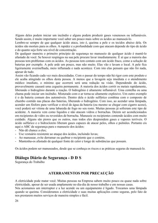 Alguns deles podem iniciar um incêndio e alguns podem produzir gases venenosos ou inflamáveis. 
Sendo assim, é muito importante você saber um pouco mais sobre os ácidos ao manuseá-lo. 
Lembre-se sempre de que qualquer ácido ataca, isto é, queima a pele e os tecidos abaixo dela. Os 
ácidos são mortais para os olhos. A rapidez e a profundidade com que atacam depende do tipo de ácido 
e do quanto seja forte seu nível de concentração. 
De qualquer maneira o primeiro princípio de segurança no manuseio de qualquer ácido é mantê-lo 
afastado de você. Se houver respingos na sua pele procure lavar imediatamente. É aí que a maioria das 
pessoas tem problemas com os ácidos. As pessoas tem contato com um ácido fraco, como a solução de 
baterias por exemplo. A pele arde um pouco, mas não muito. Elas vão e lavam o local. A pele fica 
ligeiramente avermelhada, meio inflamada e nada acontece. Com isto elas pensam que não foi nada, 
apesar de tudo. 
Assim vão ficando cada vez mais descuidadas. Com o passar do tempo não há rigor com este produto e 
ele acaba atingindo os olhos desta pessoa. A menos que a lavagem seja imediata e o atendimento 
médico imediato, o mínimo que ocorrerá será uma redução na visão. Dependendo do ácido, 
provavelmente causará uma cegueira permanente. A maioria dos ácidos corrói os metais rapidamente, 
liberando o hidrogênio durante a reação. O hidrogênio é altamente inflamável. Uma centelha ou uma 
chama pode iniciar um incêndio. Misturado com o ar torna-se altamente explosivo. Um outro exemplo 
é o da bateria comum dos automóveis. Dentro dela o ácido sulfúrico combina com o composto de 
chumbo contido nas placas das baterias, liberando o hidrogênio. Com isso, ao acender uma lâmpada, 
acender um fósforo para verificar o nível de água da bateria (ou mesmo se chegar com cigarro aceso), 
você poderá ser vitima de uma labareda de fogo no seu rosto. Muitas pessoas já sofreram este tipo de 
acidente. A maioria vem como líquidos e não atacam vidros e borrachas. Derem ser acondicionados 
em recipientes de vidro ou revestidos de borracha. Manuseie os recipientes contendo ácidos com muito 
cuidado. Alguns são piores que os outros, mas todos eles desprendem gases e vapores terríveis. O 
ácido sulfúrico e o hidrocloreto liberam gases capazes de atacar peles, olhos e pulmões. Portanto eis 
aqui o ABC da segurança para o manuseio dos ácidos: 
- Não dê chance a eles; 
- Use vestuário resistente ao ataque dos ácidos, incluindo luvas; 
- Ao manusear, evite derramar ou quebrar o recipiente que o contém; 
- Mantenha-os afastado de qualquer fonte de calor e longe de substâncias que possam. 
Os ácidos podem ser manuseados, desde que se conheça os riscos e as práticas seguras de manuseá-lo. 
Diálogo Diário de Segurança - D D S 
Segurança do Trabalho 
ATERRAMENTOS POR PRECAUÇÃO 
A eletricidade pode matar você. Muitas pessoas na Empresa sabem muito pouco ou quase nada sobre 
eletricidade, apesar de ser usada amplamente no dia-dia de nosso trabalho e em nossas casas. 
Nós acionamos um interruptor e a luz acende ou um equipamento é ligado. Trocamos uma lâmpada 
quando se queima. Consideramos a eletricidade e suas muitas aplicações como seguras, pelo fato de 
nos prestarem muitos serviços de maneira simples e fácil. 
26 
 