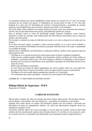 As estatísticas indicam que muitos trabalhadores foram mortos em circuitos de 115 volts. Um choque 
resultante de um contato com apenas 15 miliampéres de corrente pode ser fatal. A 115 volts uma 
lâmpada de 6 velas puxa 50 miliampéres de corrente. Consequentemente a quantidade de corrente 
usada por unha lâmpada desta, puxa corrente o bastante para matar 3 seres humanos. 
Não existe dados sobre acidentes com energia elétrica em nossas casas, mas certamente este número é 
elevado, face ao desconhecimento das pessoas, principalmente quando são crianças. 
Para se proteger contra os riscos da eletricidade quando manusear furadeiras, serras elétricas, 
lixadeiras ou cabos de extensão, tome conhecimento dos fatos básicos relacionados com as causas do 
choque e da eletrocussão. 
Por exemplo a condição do corpo do indivíduo tem muito a ver com as chances de ser morto por um 
choque. 
Se as mãos estiverem suadas, os sapatos e meias estiverem úmidos, ou se o piso estiver molhado, a 
corrente não encontrará dificuldades (resistência), passando facilmente através do corpo e aumentando 
a severidade do choque. 
Quando estiver trabalhando com ferramentas ou aplicações elétricas, lembre-se das seguintes regras de 
preservação da vida: 
- Certifique-se se a conexão do pino terra esteja intacta antes de liga-lo a qualquer receptáculo; 
- Tenha extremo cuidado quando trabalhar com ferramentas elétricas portáteis em locais úmidos ou 
molhados, ou próximos destes locais. Isto inclui tanques e caldeiras ou tubulações e outros projetos 
aterrados que você possa eventualmente tocar, permitindo a passagem da eletricidade através de seu 
corpo até o terra; 
- Relate cabos desfiados ou quebrados; 
- Se você tomar um choque de algum equipamento que estiver usando, relate isto a seu supervisor 
para que mande fazer os reparos necessários. Deixe os reparos elétricos para os especialistas; 
- Certifique-se de estar usando apenas equipamento aterrado ou UL aprovado; 
- Use ferramentas para reparo protegidas, e não deixe de estar usando o EPI adequado. 
LEMBRE-SE “A VIDA PODE ESTAR POR UM FIO”. 
Diálogo Diário de Segurança - D D S 
Segurança do Trabalho 
CABOS DE EXTENSÃO 
Não há nada a respeito dos cabos de extensão que possa sugerir algum perigo. Não há peças imóveis, 
não há chamas e nem barulho. Eles são inofensivos..., mas podem ser perigosos se mal usados. 
Somente bons cabos devem ser usados. Dê preferência àqueles que são testados e aprovados por 
laboratórios de testes de equipamentos elétricos. Os cabos que apresentarem desgastes devem ser 
reparados ou jogados no lixo. 
Você pode controlar alguns dos riscos associados ao uso de cabos de extensão. Antes de mais nada 
nenhum cabo de extensão pode suportar unta utilização abusiva. Se você der um nó, amassá-lo, cortá-lo 
ou mesmo curvá-lo, você poderá estar danificando seu revestimento isolante comprometendo-o. 
27 
 