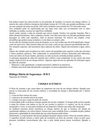 Isto poderá causar um curto-circuito ou um princípio de incêndio, ou mesmo um choque elétrico. A 
maioria dos cabos elétricos transporta eletricidade comum de 110 volts sem grandes problemas, a não 
ser uma sensação de tomar um puxão. Sob certas condições uma corrente de 110 volts pode matar. 
Tais condições pode ser representada por um toque num cabo sem revestimento com as mãos 
molhadas ou suadas, ou pisar em superfícies molhadas. 
Assim sendo, proteja o cabo de extensão que estiver usando. Enrole-o em grandes lançadas. Não o 
dobre desnecessariamente. Não o submeta a tensão. Um cabo nunca deve ser deixado pendurado numa 
passagem ou sobre uma superfície, onde as pessoas transitam. Os motivos são simples: evitar 
armadilhas que podem causar acidentes e evitar danos ao próprio cabo. 
Se um cabo de extensão mostrar sinais de desgaste, ou se você souber que ele já foi danificado, troque-o 
por um outro novo. Não conserte cabos por sua conta, a não ser que a pessoa seja habilitada para tal. 
Em situações especiais, são necessários tipos especiais de cabos. Alguns são resistentes à água, outros 
não. 
Alguns são isolados para resistência ao calor, outros são projetados para suportar a ação dos solventes 
e outros produtos químicos. Não conhecendo as características técnicas fornecidas pelo fabricante, 
evite usar cabos em locais úmidos, próximos ao calor ou locais contendo produtos químicos. 
A utilização adequada de cabos de extensão não é difícil e nem complicada. O uso correto não toma 
tempo e pode livrá-lo de um choque elétrico. Algumas regras devem ser aplicadas fia utilização segura 
de cabos de extensão 
- Manuseie o cabo gentilmente, evitando tensioná-lo, dobrá-lo ou amassá-lo, 
- Pendure num local onde não perturbe a passagem, ou possa representar riscos. 
Diálogo Diário de Segurança - D D S 
Segurança do Trabalho 
CHOQUE ELÉTRICO 
O fluxo de corrente é que causa danos ao organismo em caso de um choque elétrico. Quando uma 
pessoa se torna parte de um circuito elétrico, a severidade do choque é determinada por 3 fatores 
básicos: 
1 - a taxa do fluxo através do corpo 
2 - o percurso da corrente através do corpo 
3 - o tempo com que o corpo foi parte do circuito 
A eletricidade pode se deslocar somente quando há circuito completo. O choque pode ocorrer quando 
o corpo faz contato com ambos os fios de um circuito (o positivo e o neutro), um fio de circuito 
energizado e o terra, ou uma parte metálica de um dispositivo elétrico que tenha sido energizado. 
As mulheres possuem menor resistência ao choque elétrico do que os homens, em função da 
constituição orgânica e de outros fatores. Fatores tais como condição física, a umidade da pele, podem 
determinar a quantidade de eletricidade que um corpo humano pode tolerar. 
Infelizmente, o corpo humano não possui qualquer proteção interna contra o fluxo de corrente elétrica. 
A superfície da pele fornece a maior parte da resistência ao fluxo da corrente. Calos ou pele secas 
possuem resistência razoavelmente alta, mas a pele úmida possui pouca resistência. Quando a 
28 
 