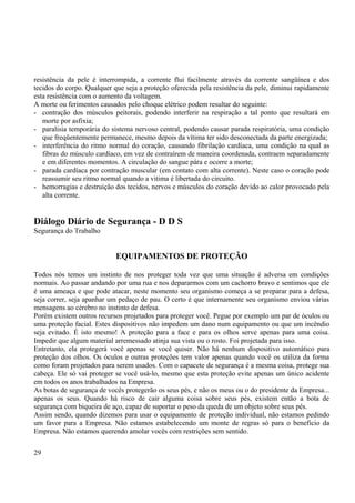 resistência da pele é interrompida, a corrente flui facilmente através da corrente sangüínea e dos 
tecidos do corpo. Qualquer que seja a proteção oferecida pela resistência da pele, diminui rapidamente 
esta resistência com o aumento da voltagem. 
A morte ou ferimentos causados pelo choque elétrico podem resultar do seguinte: 
- contração dos músculos peitorais, podendo interferir na respiração a tal ponto que resultará em 
morte por asfixia; 
- paralisia temporária do sistema nervoso central, podendo causar parada respiratória, uma condição 
que freqüentemente permanece, mesmo depois da vítima ter sido desconectada da parte energizada; 
- interferência do ritmo normal do coração, causando fibrilação cardíaca, uma condição na qual as 
fibras do músculo cardíaco, em vez de contraírem de maneira coordenada, contraem separadamente 
e em diferentes momentos. A circulação do sangue pára e ocorre a morte; 
- parada cardíaca por contração muscular (em contato com alta corrente). Neste caso o coração pode 
reassumir seu ritmo normal quando a vitima é libertada do circuito. 
- hemorragias e destruição dos tecidos, nervos e músculos do coração devido ao calor provocado pela 
alta corrente. 
Diálogo Diário de Segurança - D D S 
Segurança do Trabalho 
EQUIPAMENTOS DE PROTEÇÃO 
Todos nós temos um instinto de nos proteger toda vez que uma situação é adversa em condições 
normais. Ao passar andando por uma rua e nos depararmos com um cachorro bravo e sentimos que ele 
é uma ameaça e que pode atacar, neste momento seu organismo começa a se preparar para a defesa, 
seja correr, seja apanhar um pedaço de pau. O certo é que internamente seu organismo enviou várias 
mensagens ao cérebro no instinto de defesa. 
Porém existem outros recursos projetados para proteger você. Pegue por exemplo um par de óculos ou 
uma proteção facial. Estes dispositivos não impedem um dano num equipamento ou que um incêndio 
seja evitado. É isto mesmo! A proteção para a face e para os olhos serve apenas para uma coisa. 
Impedir que algum material arremessado atinja sua vista ou o rosto. Foi projetada para isso. 
Entretanto, ela protegerá você apenas se você quiser. Não há nenhum dispositivo automático para 
proteção dos olhos. Os óculos e outras proteções tem valor apenas quando você os utiliza da forma 
como foram projetados para serem usados. Com o capacete de segurança é a mesma coisa, protege sua 
cabeça. Ele só vai proteger se você usá-lo, mesmo que esta proteção evite apenas um único acidente 
em todos os anos trabalhados na Empresa. 
As botas de segurança de vocês protegerão os seus pés, e não os meus ou o do presidente da Empresa... 
apenas os seus. Quando há risco de cair alguma coisa sobre seus pés, existem então a bota de 
segurança com biqueira de aço, capaz de suportar o peso da queda de um objeto sobre seus pés. 
Assim sendo, quando dizemos para usar o equipamento de proteção individual, não estamos pedindo 
um favor para a Empresa. Não estamos estabelecendo um monte de regras só para o beneficio da 
Empresa. Não estamos querendo amolar vocês com restrições sem sentido. 
29 
 